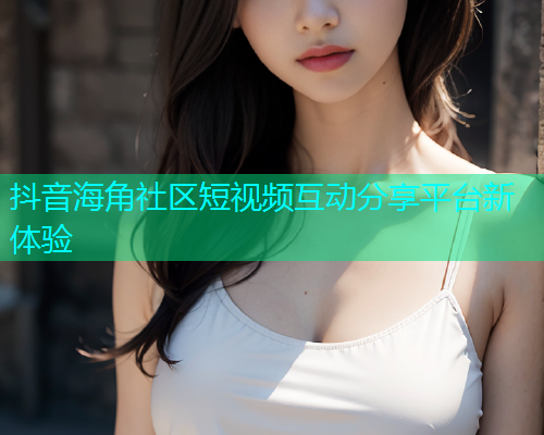 抖音海角社区短视频互动分享平台新体验