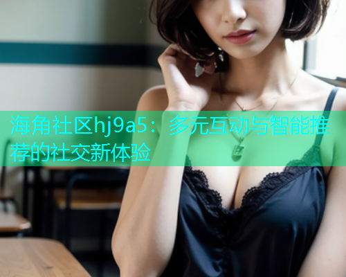 海角社区hj9a5：多元互动与智能推荐的社交新体验