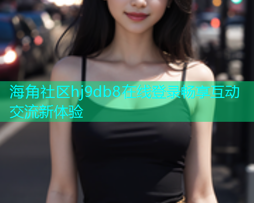 海角社区hj9db8在线登录畅享互动交流新体验