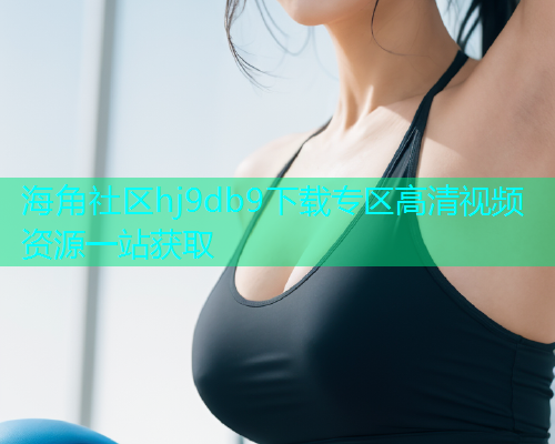 海角社区hj9db9下载专区高清视频资源一站获取