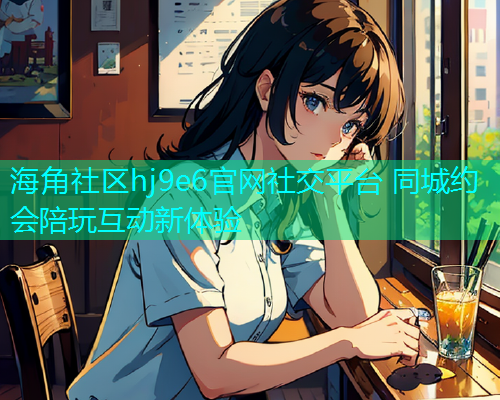 海角社区hj9e6官网社交平台 同城约会陪玩互动新体验