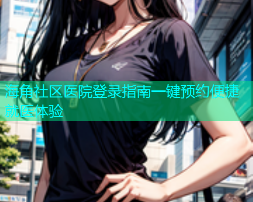 海角社区医院登录指南一键预约便捷就医体验