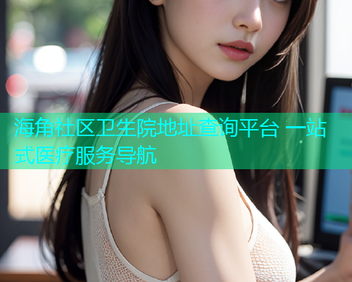 海角社区卫生院地址查询平台 一站式医疗服务导航