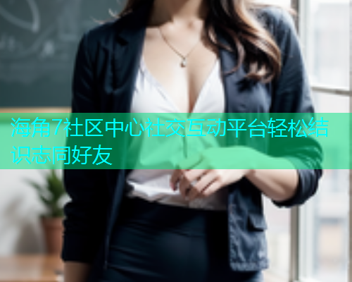 海角7社区中心社交互动平台轻松结识志同好友