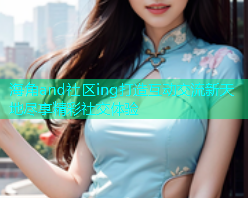 海角and社区ing打造互动交流新天地尽享精彩社交体验