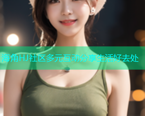 海角HJ社区多元互动分享生活好去处