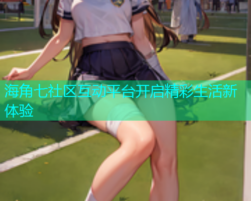 海角七社区互动平台开启精彩生活新体验