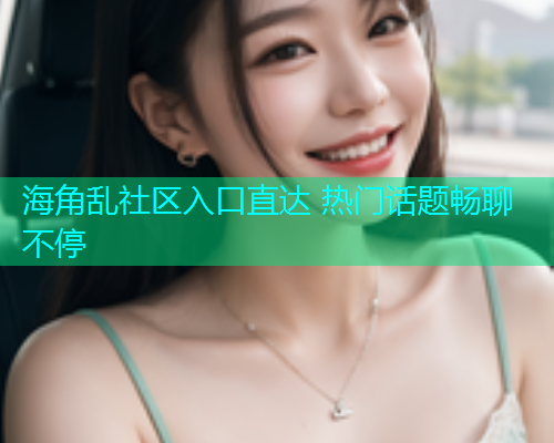 海角乱社区入口直达 热门话题畅聊不停