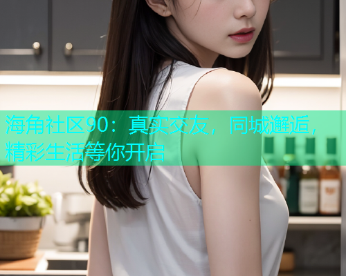 海角社区90：真实交友，同城邂逅，精彩生活等你开启