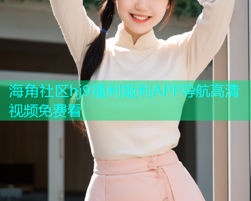 海角社区hj9福利姬利APP导航高清视频免费看