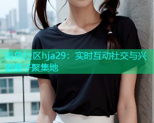 海角社区hja29：实时互动社交与兴趣圈子聚集地