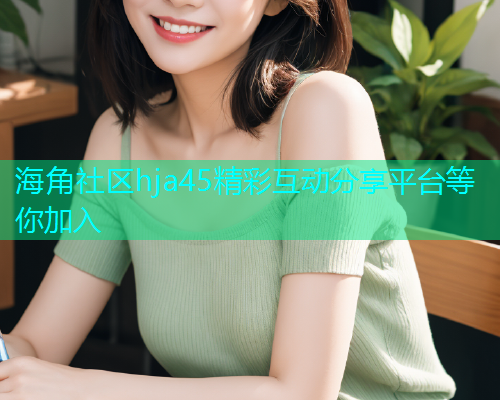 海角社区hja45精彩互动分享平台等你加入