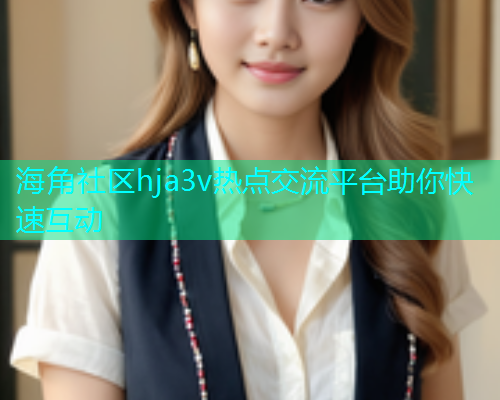 海角社区hja3v热点交流平台助你快速互动