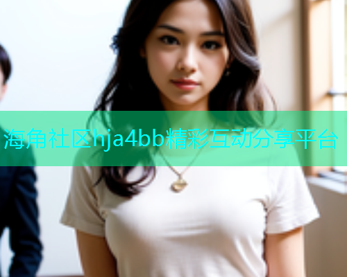 海角社区hja4bb精彩互动分享平台