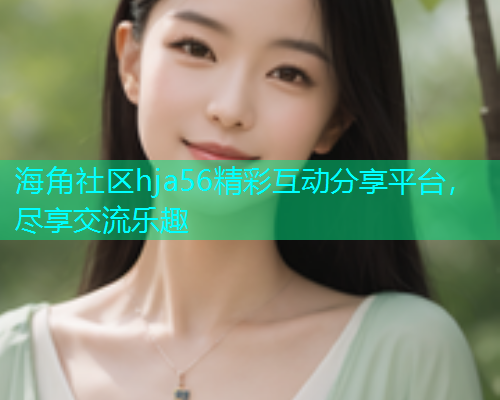 海角社区hja56精彩互动分享平台，尽享交流乐趣