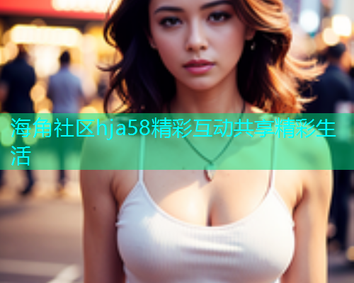 海角社区hja58精彩互动共享精彩生活
