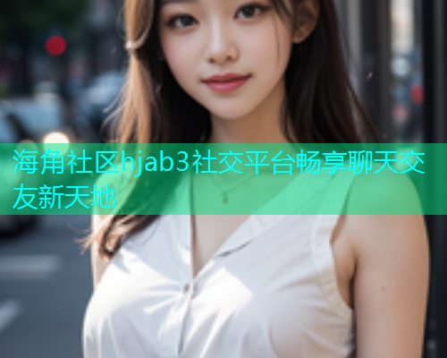 海角社区hjab3社交平台畅享聊天交友新天地