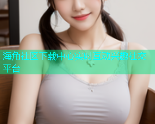 海角社区下载中心实时互动兴趣社交平台