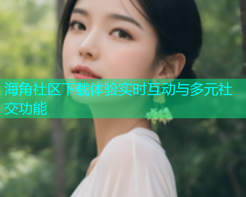 海角社区下载体验实时互动与多元社交功能