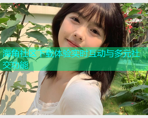 海角社区下载体验实时互动与多元社交功能
