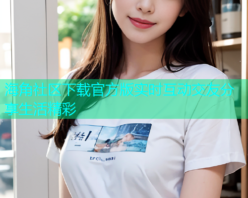 海角社区下载官方版实时互动交友分享生活精彩