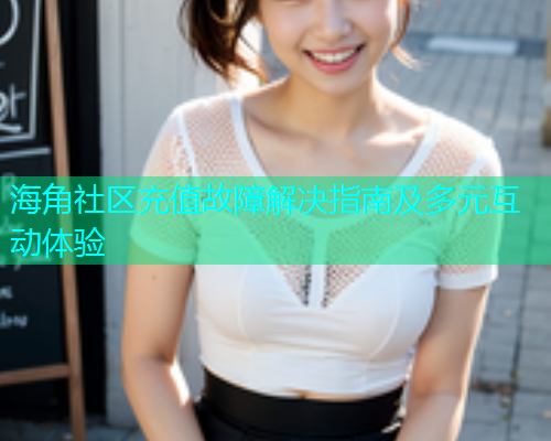 海角社区充值故障解决指南及多元互动体验