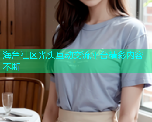 海角社区光头互动交流平台精彩内容不断