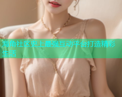 海角社区史上最强互动平台打造精彩生活