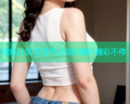 海角社区吃瓜热议实时爆料精彩不停
