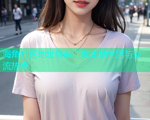 海角社区地址导航汇聚本地生活与交流热点