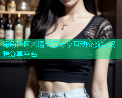 海角社区普通会员专享互动交流与资源分享平台