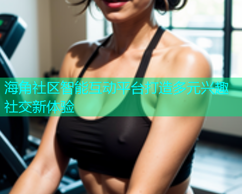海角社区智能互动平台打造多元兴趣社交新体验