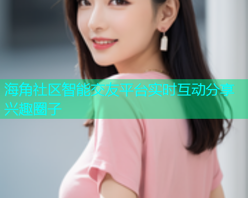 海角社区智能交友平台实时互动分享兴趣圈子